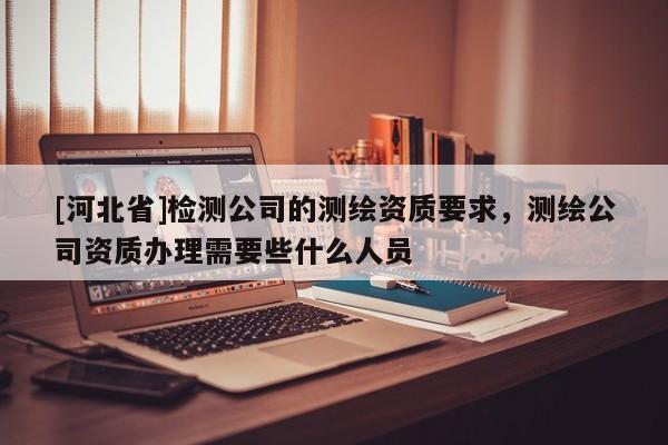 [河北省]檢測(cè)公司的測(cè)繪資質(zhì)要求，測(cè)繪公司資質(zhì)辦理需要些什么人員