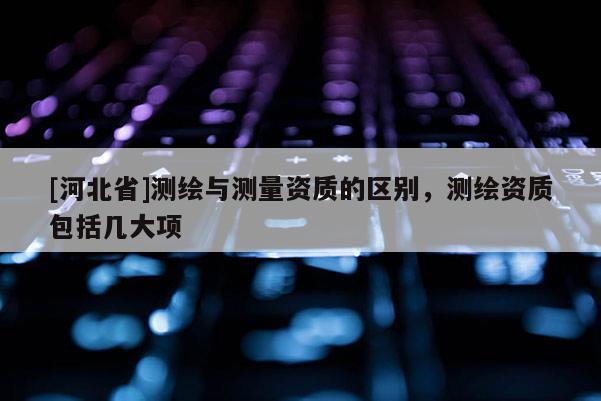 [河北省]測繪與測量資質(zhì)的區(qū)別，測繪資質(zhì)包括幾大項