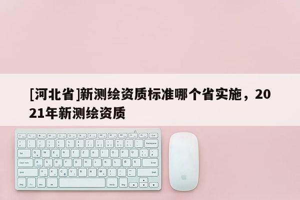 [河北省]新測繪資質(zhì)標準哪個省實施，2021年新測繪資質(zhì)
