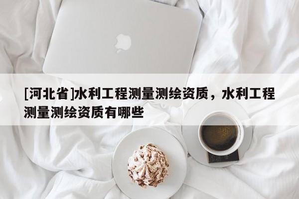 [河北省]水利工程測(cè)量測(cè)繪資質(zhì)，水利工程測(cè)量測(cè)繪資質(zhì)有哪些