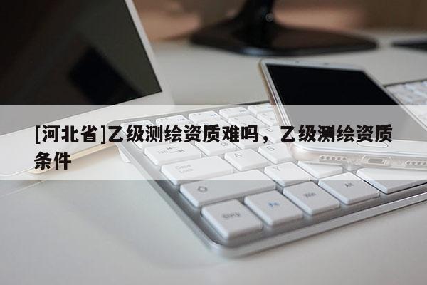 [河北省]乙級(jí)測(cè)繪資質(zhì)難嗎，乙級(jí)測(cè)繪資質(zhì)條件