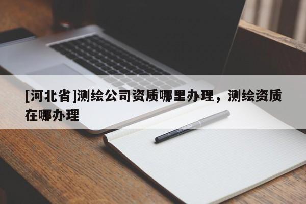 [河北省]測繪公司資質(zhì)哪里辦理，測繪資質(zhì)在哪辦理