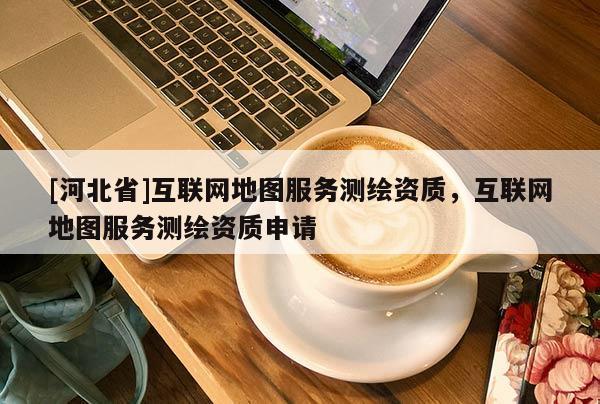 [河北省]互聯(lián)網(wǎng)地圖服務(wù)測繪資質(zhì)，互聯(lián)網(wǎng)地圖服務(wù)測繪資質(zhì)申請