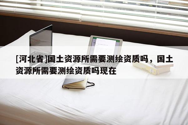 [河北省]國(guó)土資源所需要測(cè)繪資質(zhì)嗎，國(guó)土資源所需要測(cè)繪資質(zhì)嗎現(xiàn)在