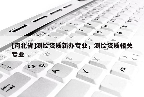 [河北省]測繪資質(zhì)新辦專業(yè)，測繪資質(zhì)相關(guān)專業(yè)