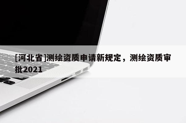 [河北省]測繪資質(zhì)申請新規(guī)定，測繪資質(zhì)審批2021