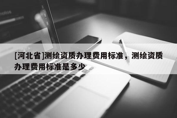 [河北省]測繪資質(zhì)辦理費用標(biāo)準(zhǔn)，測繪資質(zhì)辦理費用標(biāo)準(zhǔn)是多少