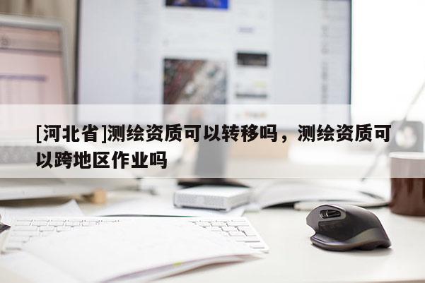 [河北省]測繪資質(zhì)可以轉(zhuǎn)移嗎，測繪資質(zhì)可以跨地區(qū)作業(yè)嗎