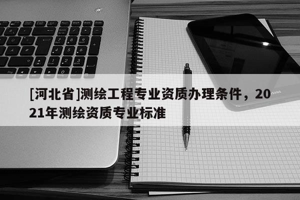 [河北省]測(cè)繪工程專業(yè)資質(zhì)辦理?xiàng)l件，2021年測(cè)繪資質(zhì)專業(yè)標(biāo)準(zhǔn)