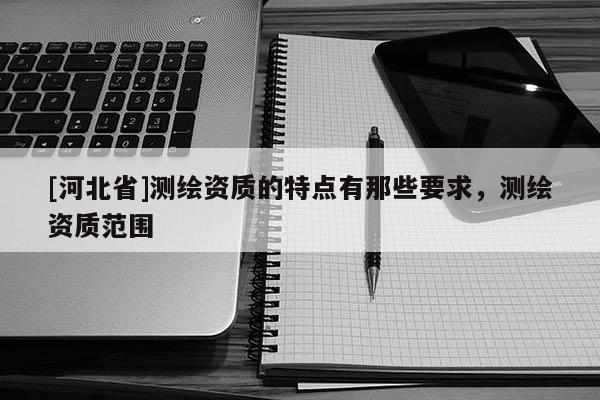 [河北省]測(cè)繪資質(zhì)的特點(diǎn)有那些要求，測(cè)繪資質(zhì)范圍