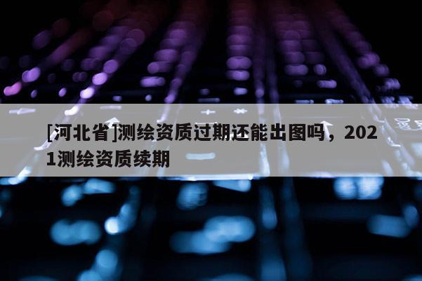 [河北省]測(cè)繪資質(zhì)過期還能出圖嗎，2021測(cè)繪資質(zhì)續(xù)期