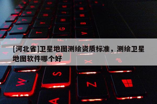 [河北省]衛(wèi)星地圖測繪資質標準，測繪衛(wèi)星地圖軟件哪個好