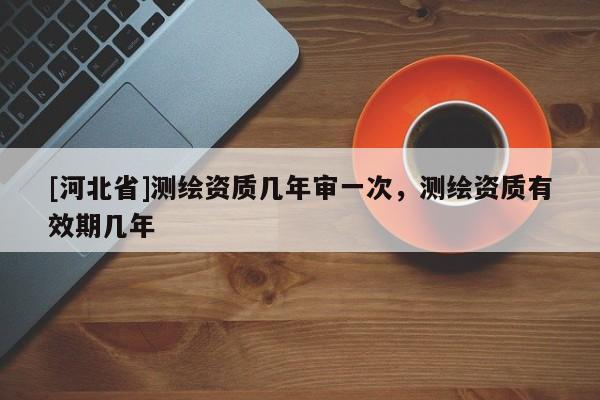 [河北省]測繪資質(zhì)幾年審一次，測繪資質(zhì)有效期幾年