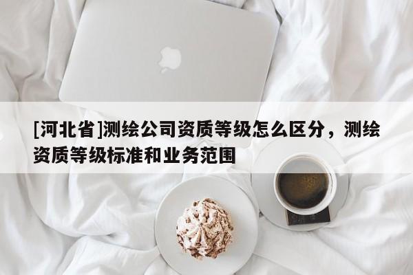 [河北省]測(cè)繪公司資質(zhì)等級(jí)怎么區(qū)分，測(cè)繪資質(zhì)等級(jí)標(biāo)準(zhǔn)和業(yè)務(wù)范圍