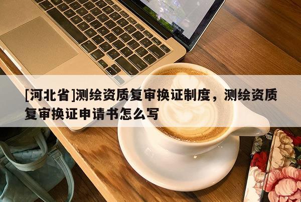 [河北省]測繪資質(zhì)復(fù)審換證制度，測繪資質(zhì)復(fù)審換證申請書怎么寫