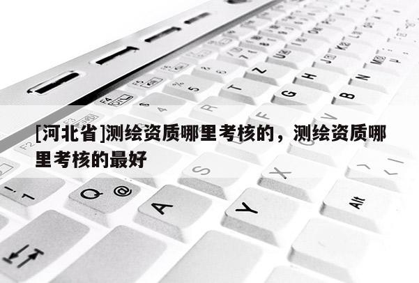 [河北省]測繪資質(zhì)哪里考核的，測繪資質(zhì)哪里考核的最好
