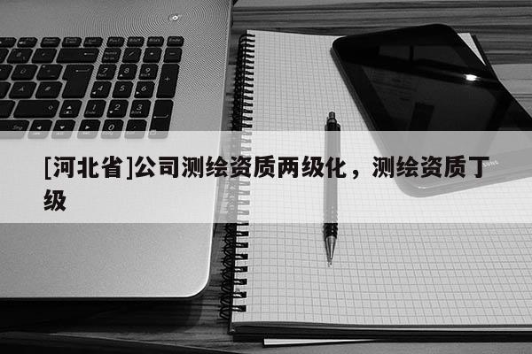 [河北省]公司測(cè)繪資質(zhì)兩級(jí)化，測(cè)繪資質(zhì)丁級(jí)