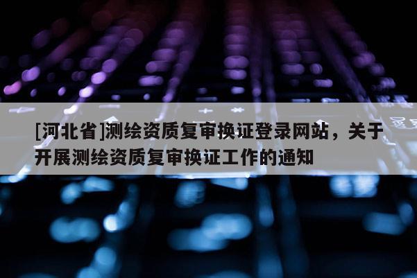 [河北省]測繪資質復審換證登錄網(wǎng)站，關于開展測繪資質復審換證工作的通知