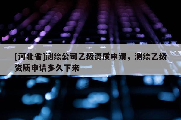 [河北省]測繪公司乙級資質(zhì)申請，測繪乙級資質(zhì)申請多久下來