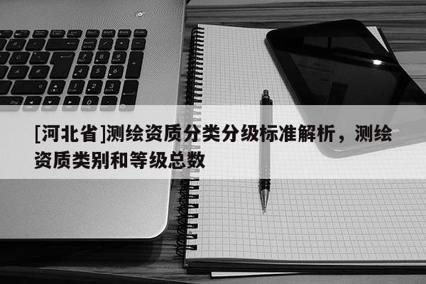 [河北省]測繪資質(zhì)分類分級(jí)標(biāo)準(zhǔn)解析，測繪資質(zhì)類別和等級(jí)總數(shù)