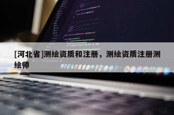 [河北省]測繪資質(zhì)和注冊，測繪資質(zhì)注冊測繪師