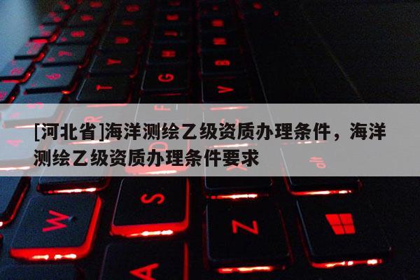 [河北省]海洋測(cè)繪乙級(jí)資質(zhì)辦理?xiàng)l件，海洋測(cè)繪乙級(jí)資質(zhì)辦理?xiàng)l件要求