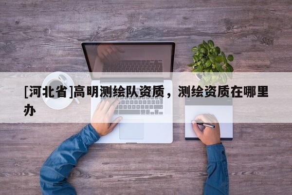[河北省]高明測繪隊資質(zhì)，測繪資質(zhì)在哪里辦