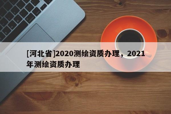 [河北省]2020測(cè)繪資質(zhì)辦理，2021年測(cè)繪資質(zhì)辦理