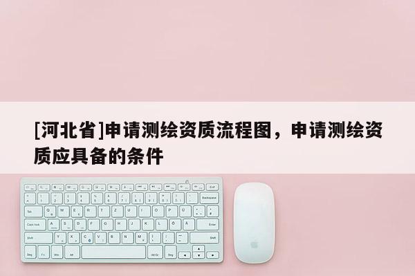 [河北省]申請(qǐng)測(cè)繪資質(zhì)流程圖，申請(qǐng)測(cè)繪資質(zhì)應(yīng)具備的條件