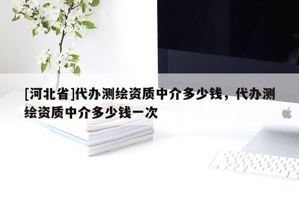 [河北省]代辦測(cè)繪資質(zhì)中介多少錢，代辦測(cè)繪資質(zhì)中介多少錢一次
