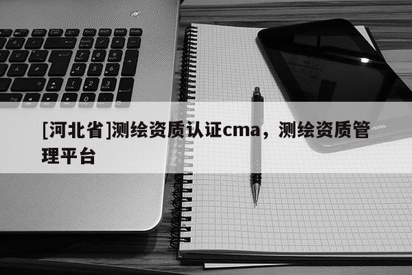 [河北省]測繪資質(zhì)認(rèn)證cma，測繪資質(zhì)管理平臺