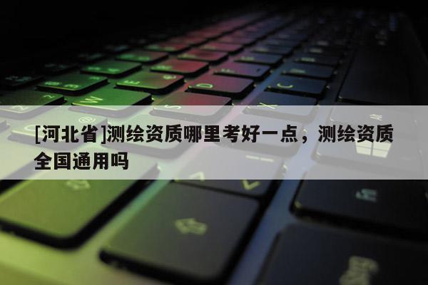 [河北省]測繪資質(zhì)哪里考好一點，測繪資質(zhì)全國通用嗎