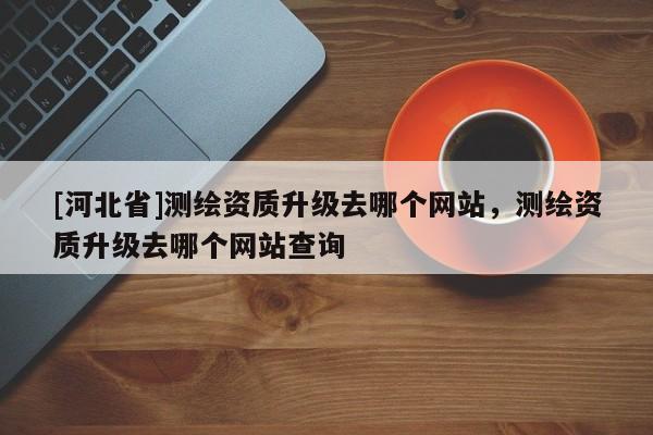 [河北省]測繪資質(zhì)升級去哪個網(wǎng)站，測繪資質(zhì)升級去哪個網(wǎng)站查詢