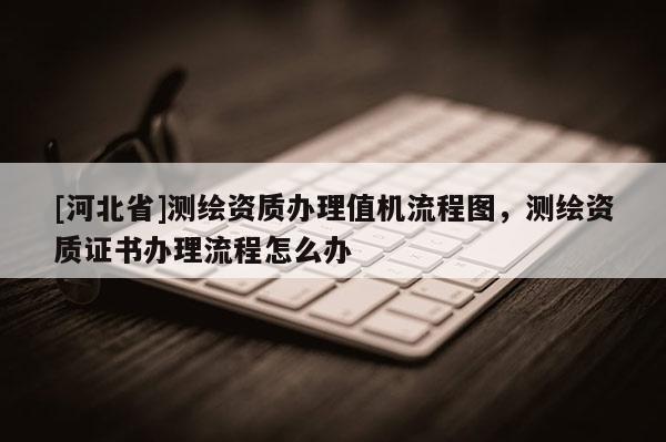 [河北省]測繪資質(zhì)辦理值機流程圖，測繪資質(zhì)證書辦理流程怎么辦