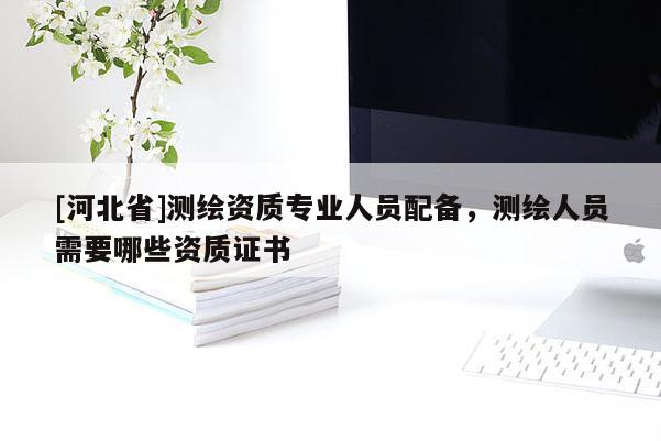[河北省]測(cè)繪資質(zhì)專業(yè)人員配備，測(cè)繪人員需要哪些資質(zhì)證書