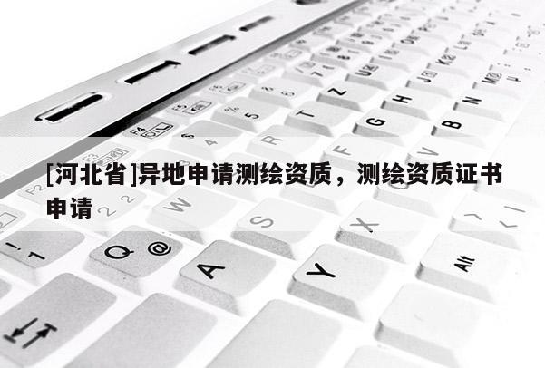 [河北省]異地申請測繪資質(zhì)，測繪資質(zhì)證書申請