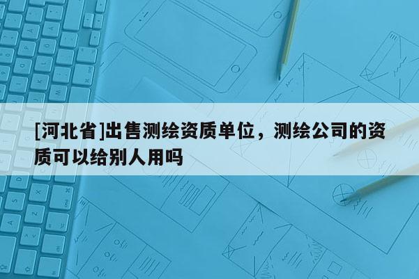 [河北省]出售測(cè)繪資質(zhì)單位，測(cè)繪公司的資質(zhì)可以給別人用嗎