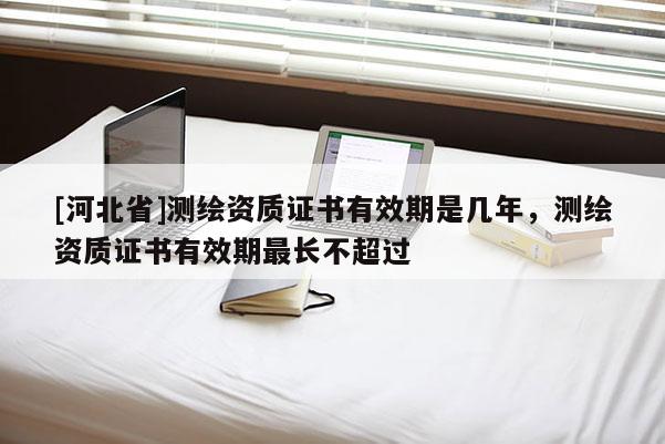 [河北省]測繪資質證書有效期是幾年，測繪資質證書有效期最長不超過