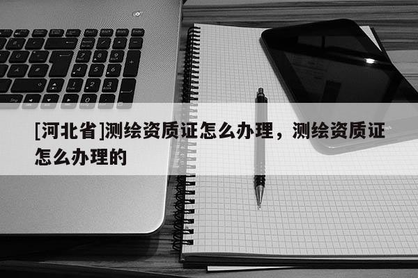 [河北省]測繪資質證怎么辦理，測繪資質證怎么辦理的