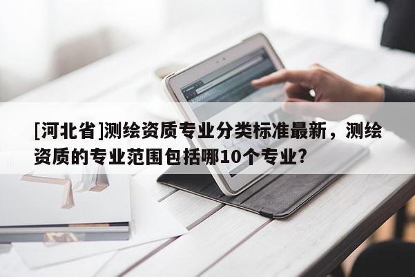 [河北省]測繪資質(zhì)專業(yè)分類標(biāo)準(zhǔn)最新，測繪資質(zhì)的專業(yè)范圍包括哪10個專業(yè)?