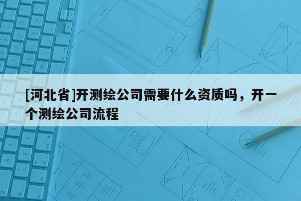 [河北省]開測繪公司需要什么資質(zhì)嗎，開一個(gè)測繪公司流程