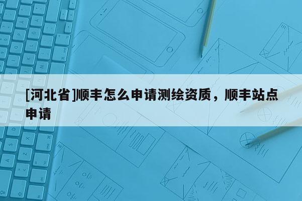 [河北省]順豐怎么申請測繪資質(zhì)，順豐站點(diǎn)申請