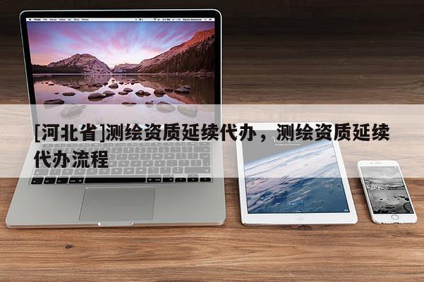 [河北省]測繪資質(zhì)延續(xù)代辦，測繪資質(zhì)延續(xù)代辦流程