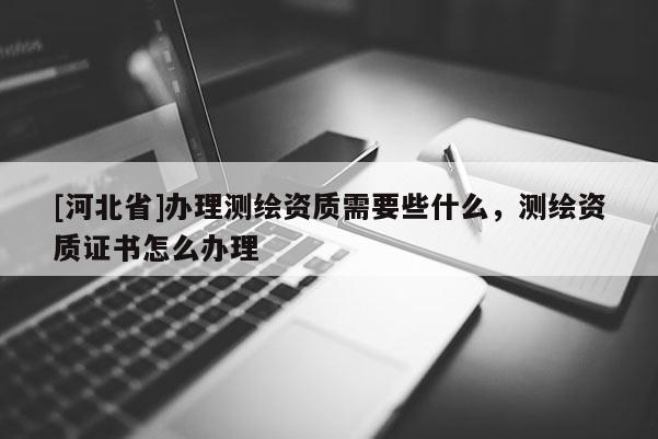 [河北省]辦理測繪資質需要些什么，測繪資質證書怎么辦理