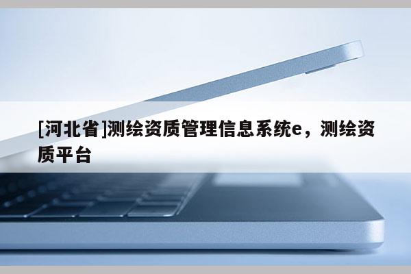 [河北省]測繪資質(zhì)管理信息系統(tǒng)e，測繪資質(zhì)平臺