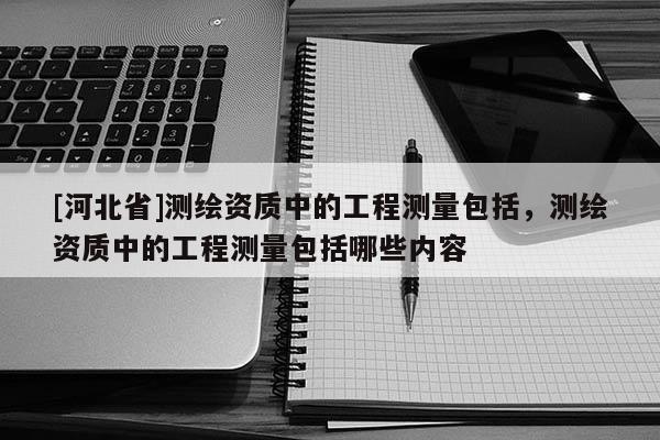 [河北省]測繪資質(zhì)中的工程測量包括，測繪資質(zhì)中的工程測量包括哪些內(nèi)容