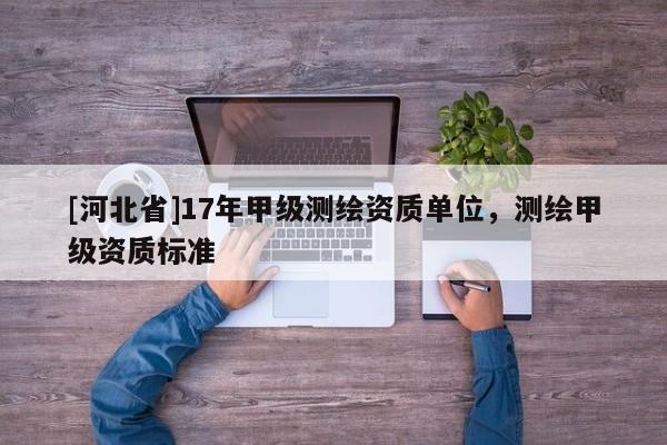 [河北省]17年甲級測繪資質(zhì)單位，測繪甲級資質(zhì)標(biāo)準(zhǔn)