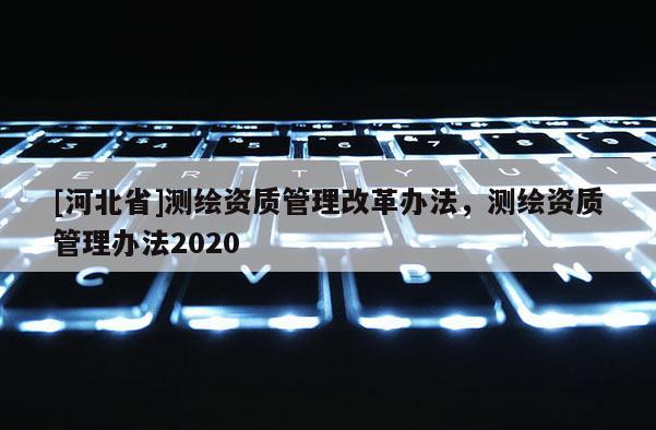 [河北省]測繪資質(zhì)管理改革辦法，測繪資質(zhì)管理辦法2020
