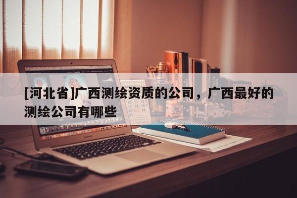 [河北省]廣西測(cè)繪資質(zhì)的公司，廣西最好的測(cè)繪公司有哪些