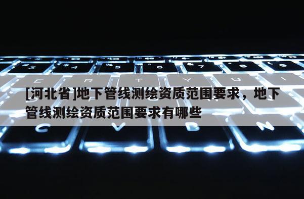 [河北省]地下管線測(cè)繪資質(zhì)范圍要求，地下管線測(cè)繪資質(zhì)范圍要求有哪些
